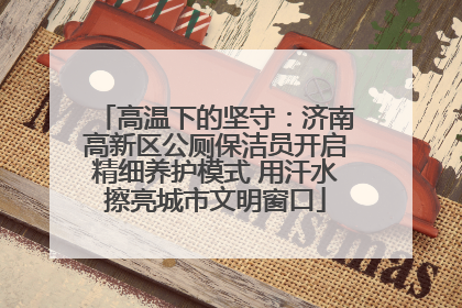 高温下的坚守：济南高新区公厕保洁员开启精细养护模式 用汗水擦亮城市文明窗口